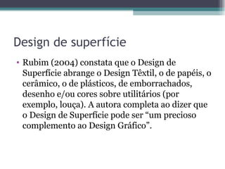 Design de superfície
• Rubim (2004) constata que o Design de
  Superfície abrange o Design Têxtil, o de papéis, o
  cerâmico, o de plásticos, de emborrachados,
  desenho e/ou cores sobre utilitários (por
  exemplo, louça). A autora completa ao dizer que
  o Design de Superfície pode ser “um precioso
  complemento ao Design Gráfico”.
 
