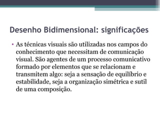 Desenho Bidimensional: significações
• As técnicas visuais são utilizadas nos campos do
  conhecimento que necessitam de comunicação
  visual. São agentes de um processo comunicativo
  formado por elementos que se relacionam e
  transmitem algo: seja a sensação de equilíbrio e
  estabilidade, seja a organização simétrica e sutil
  de uma composição.
 