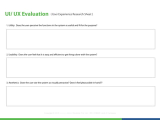 UI/ UX Evaluation                              ( User Experience Research Sheet )


1. Utility: Does the user perceive the functions in the system as useful and fit for the purpose?




2. Usability: Does the user feel that it is easy and efficient to get things done with the system?




3. Aesthetics: Does the user see the system as visually attractive? Does it feel pleasurable in hand??




                                        Copyright © 2012 LearningMate Solutions Pvt. Ltd. | SEI CMMI® Level 5 Company
 