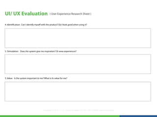 UI/ UX Evaluation                               ( User Experience Research Sheet )


4. Identification: Can I identify myself with the product? Do I look good when using it?




5. Stimulation: Does the system give me inspiration? Or wow experiences?




5. Value: Is the system important to me? What is its value for me?




                                         Copyright © 2012 LearningMate Solutions Pvt. Ltd. | SEI CMMI® Level 5 Company
 