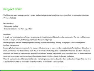 Project Brief
The Marketing team needs a repository of case studies that can be packaged to present as portfolio to prospective clients, as
iPhone & iPad app.


Requirements -
- Author case studies
- Group case studies and share as portfolio


Authoring
A simple and concise authoring feature to capture project details that will be delivered as case studies. The users will be group
leaders of design, writers, technology and Project Management groups
Provide grouping features like tagging and taxonomy - content, technology, porting, to segregate case studies by terms
Portfolio management
Browsing feature to access case studies by Account title, taxonomy, by team members, project kick off and closure dates, liked by
client, commented etc. The marketing team should be able to select and publish a portfolio for the client. The client will access
the online link shared by the marketing representative, browse through the portfolio, mark favorites or mark as close to expecta-
tions, add comments or questions, request for more samples on the lines of a particular case studies etc
The web-application should be able to inform the marketing representative about the client feedback on the portfolio and view
a report on the number of visits to the portfolio, track no. of visits to the case studies etc.


                                   Copyright © 2012 LearningMate Solutions Pvt. Ltd. | SEI CMMI® Level 5 Company
 