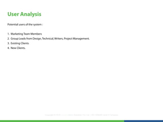 User Analysis
Potential users of the system :


1. Marketing Team Members
2. Group Leads from Design, Technical, Writers, Project Management.
3. Existing Clients
4. New Clients.




                                  Copyright © 2012 LearningMate Solutions Pvt. Ltd. | SEI CMMI® Level 5 Company
 