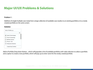 Major UI/UX Problems & Solutions

 Problem 1 :

 Addition of single/multiple case study from a large collection of available case studies to an existing portfolio or to a newly
 created portfolio on the same screen.

 Solution.




Add to Portfolio Drop down Button .. which will populate a list of available portfolios with radio selection to select a portfolio
and a option to create a new portfolio, which will pop up to enter name for the newly created portfolio




                                  Copyright © 2012 LearningMate Solutions Pvt. Ltd. | SEI CMMI® Level 5 Company
 