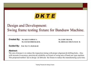Design and Development:
Swing frame testing fixture for Bandsaw Machine.
Created By: Mr. KOLI VAIBHAV S. Mr. ZADE VIKAS R.
Mr. DATAR SHREEKAR R. Mr. BHOSALE DHANANJAY B.
Guided By: Prof. Mr. P. S. BADAKAR
Abstract:
The aim of project is to reduce the inspection timing with proper alignment & drilling holes . Also
with increase in accuracy, precision & reliability on fixture of swing arm of band saw type machine.
This proposed method has to design & fabricate the fixture to reduce the manufacturing cycle time.
Testing Fixtures for Swing Frame
 