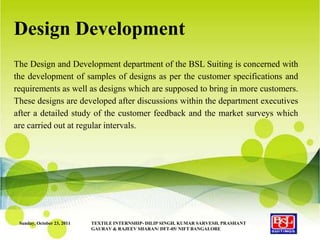 Design Development
The Design and Development department of the BSL Suiting is concerned with
the development of samples of designs as per the customer specifications and
requirements as well as designs which are supposed to bring in more customers.
These designs are developed after discussions within the department executives
after a detailed study of the customer feedback and the market surveys which
are carried out at regular intervals.




 Sunday, October 23, 2011   TEXTILE INTERNSHIP- DILIP SINGH, KUMAR SARVESH, PRASHANT
                            GAURAV & RAJEEV SHARAN/ DFT-05/ NIFT BANGALORE
 