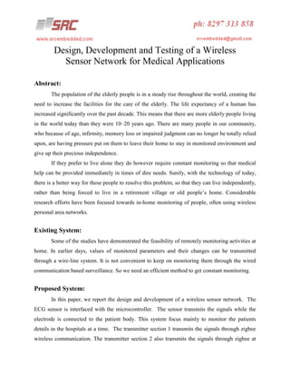 Design, Development and Testing of a Wireless
Sensor Network for Medical Applications
Abstract:
The population of the elderly people is in a steady rise throughout the world, creating the
need to increase the facilities for the care of the elderly. The life expectancy of a human has
increased significantly over the past decade. This means that there are more elderly people living
in the world today than they were 10–20 years ago. There are many people in our community,
who because of age, infirmity, memory loss or impaired judgment can no longer be totally relied
upon, are having pressure put on them to leave their home to stay in monitored environment and
give up their precious independence.
If they prefer to live alone they do however require constant monitoring so that medical
help can be provided immediately in times of dire needs. Surely, with the technology of today,
there is a better way for these people to resolve this problem, so that they can live independently,
rather than being forced to live in a retirement village or old people’s home. Considerable
research efforts have been focused towards in-home monitoring of people, often using wireless
personal area networks.

Existing System:
Some of the studies have demonstrated the feasibility of remotely monitoring activities at
home. In earlier days, values of monitored parameters and their changes can be transmitted
through a wire-line system. It is not convenient to keep on monitoring them through the wired
communication based surveillance. So we need an efficient method to get constant monitoring.

Proposed System:
In this paper, we report the design and development of a wireless sensor network. The
ECG sensor is interfaced with the microcontroller. The sensor transmits the signals while the
electrode is connected to the patient body. This system focus mainly to monitor the patients
details in the hospitals at a time. The transmitter section 1 transmits the signals through zigbee
wireless communication. The transmitter section 2 also transmits the signals through zigbee at

 