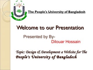 Welcome to our PresentationWelcome to our Presentation
The People's University of Bangladesh
Topic: Design & Development a Website for TheTopic: Design & Development a Website for The
People's University of BangladeshPeople's University of Bangladesh
Presented by By-
Dilouar Hossain
 