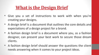 What is the Design Brief
 Give you a set of instructions to work with when you're
creating your designs.
 A design brief is a document that outlines the core details and
expectations of a design project for a brand.
 A fashion design brief is a document where you, as a fashion
designer, can present your best work to secure those dream
clients.
 A fashion design brief should answer the questions the client
needs answering when it comes to your project ideas.
 