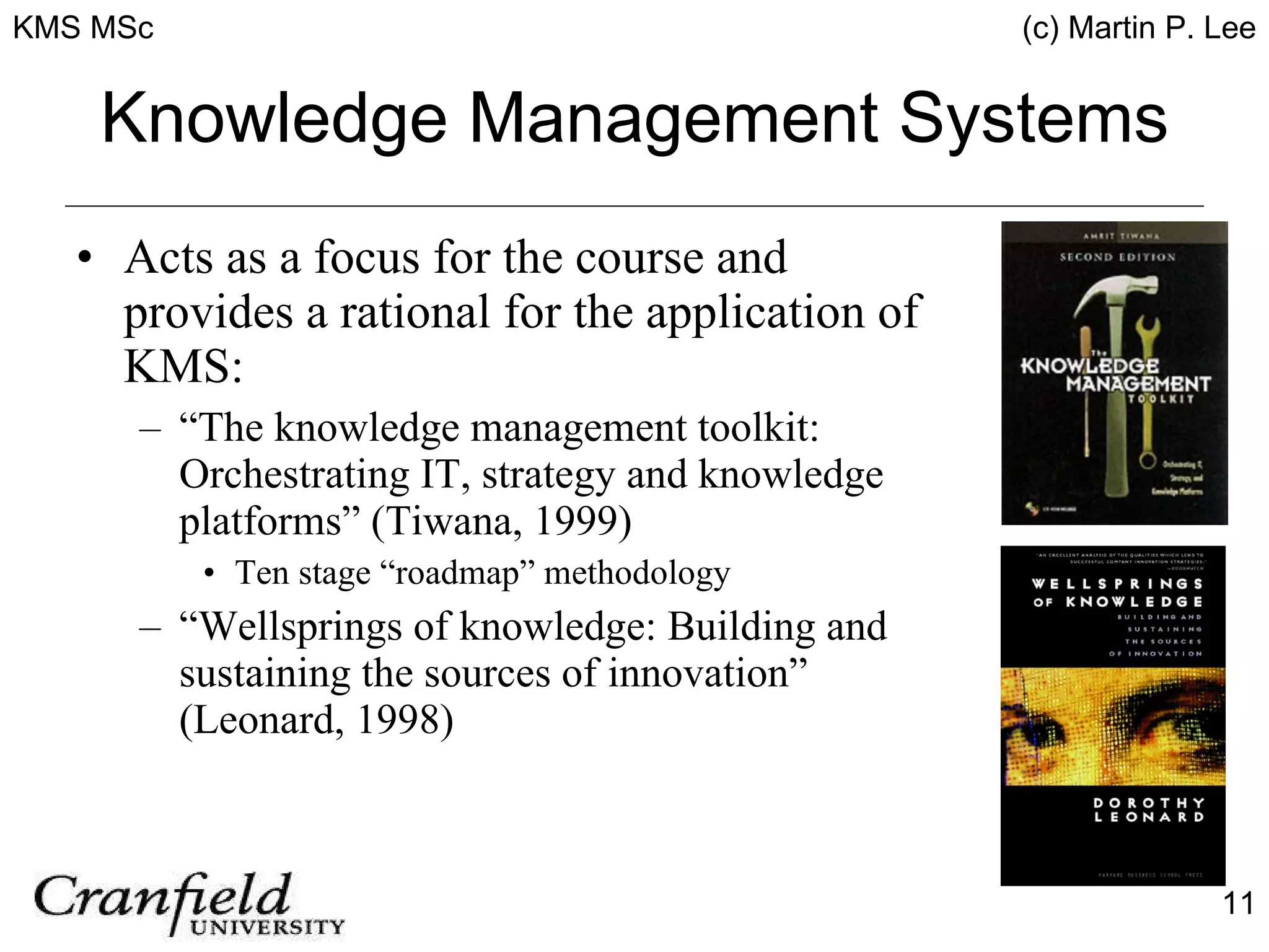 Knowledge Management Systems Acts as a focus for the course and provides a rational for the application of KMS: “ The knowledge management toolkit: Orchestrating IT, strategy and knowledge platforms” (Tiwana, 1999) Ten stage “roadmap” methodology “ Wellsprings of knowledge: Building and sustaining the sources of innovation” (Leonard, 1998) 