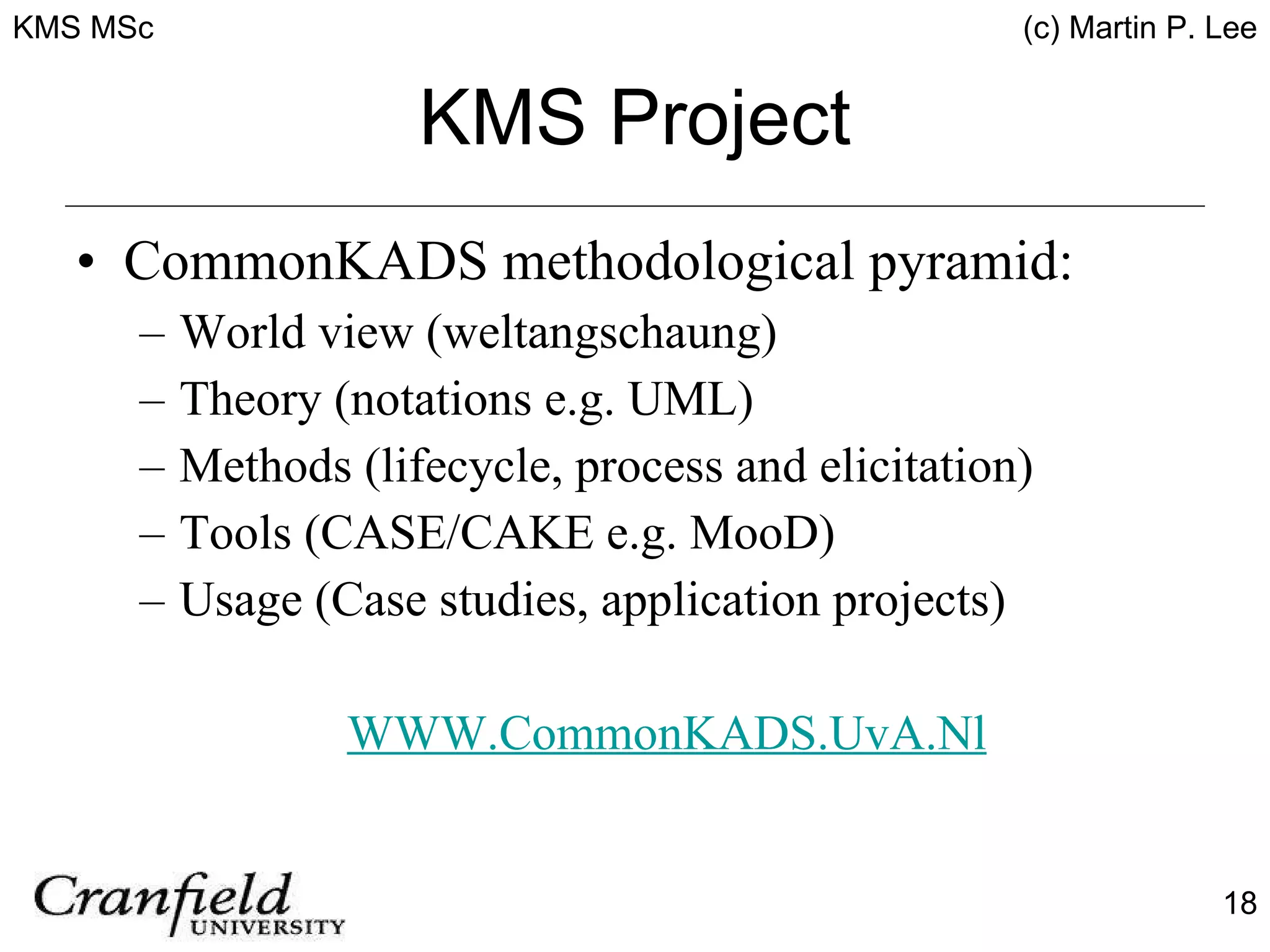 KMS Project CommonKADS methodological pyramid: World view (weltangschaung) Theory (notations e.g. UML) Methods (lifecycle, process and elicitation) Tools (CASE/CAKE e.g. MooD) Usage (Case studies, application projects) WWW.CommonKADS.UvA.Nl 