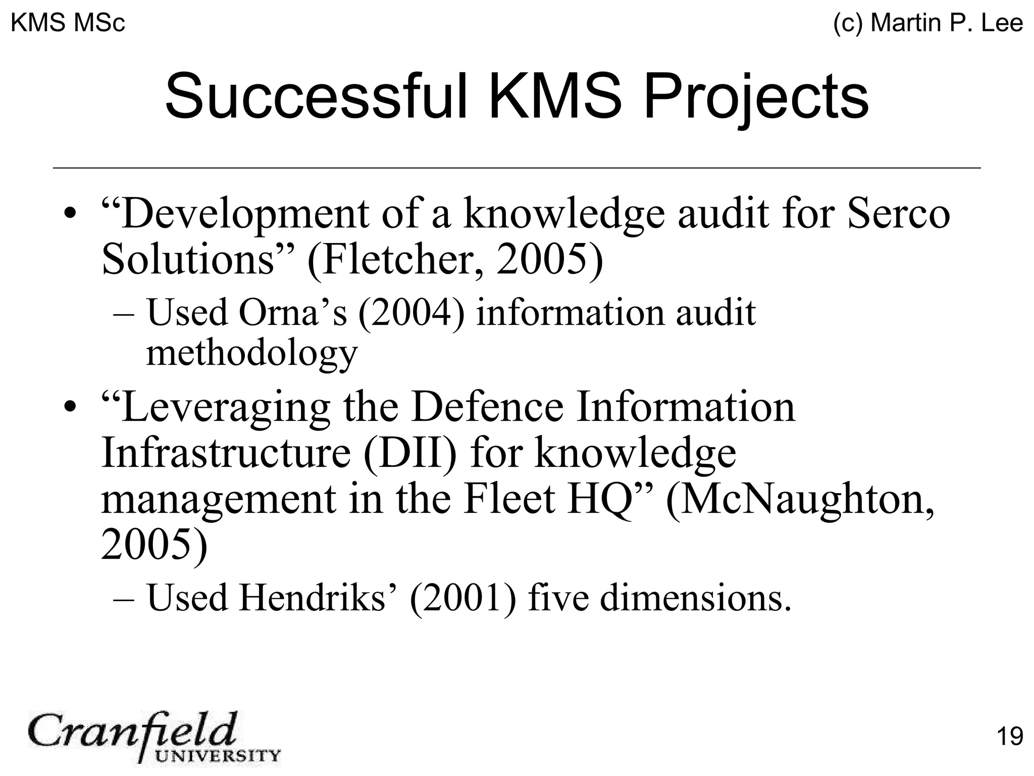 Successful KMS Projects “Development of a knowledge audit for Serco Solutions” (Fletcher, 2005) Used Orna’s (2004) information audit methodology “Leveraging the Defence Information Infrastructure (DII) for knowledge management in the Fleet HQ” (McNaughton, 2005) Used Hendriks’ (2001) five dimensions. 
