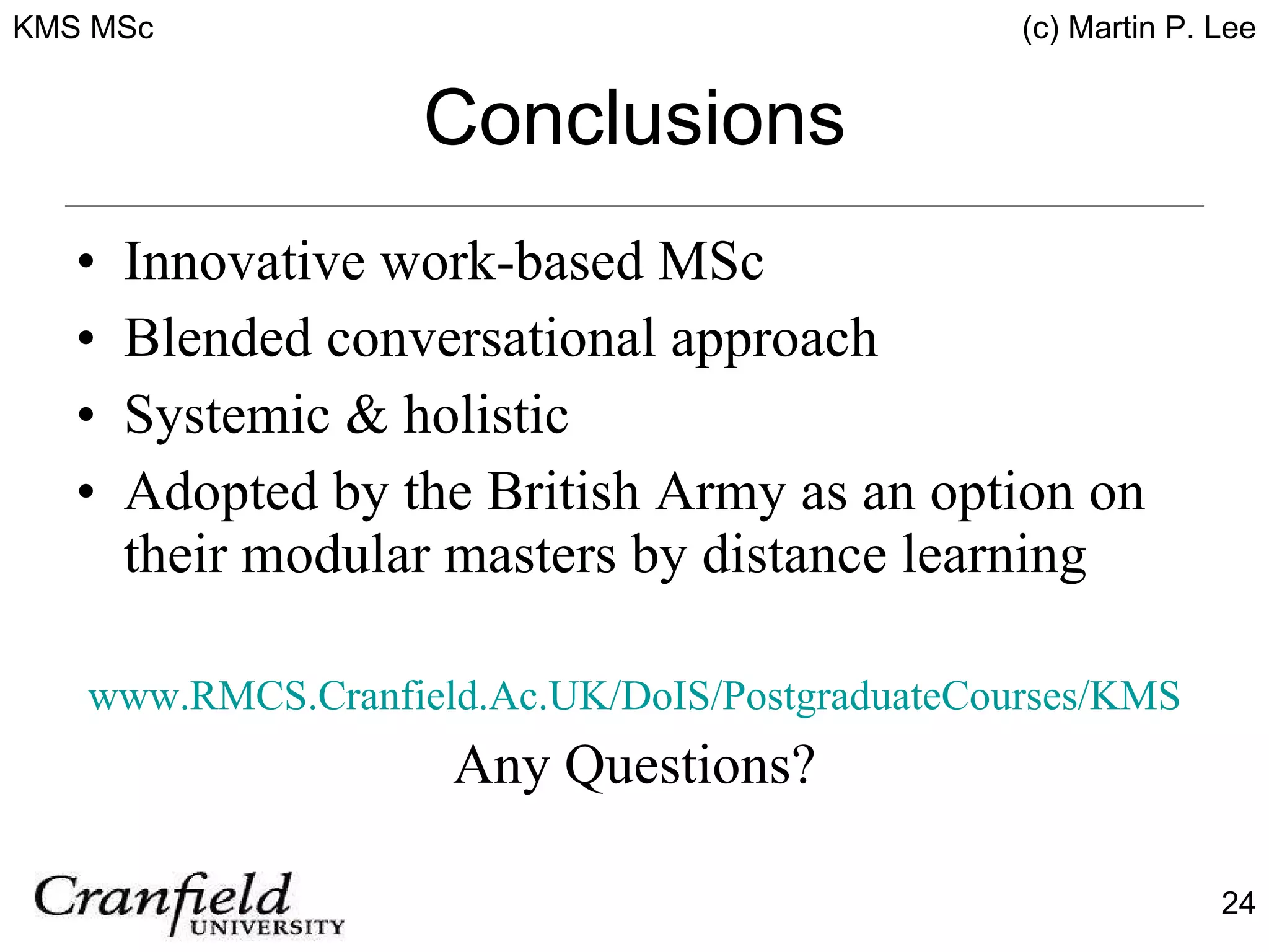 Conclusions Innovative work-based MSc Blended conversational approach Systemic & holistic Adopted by the British Army as an option on their modular masters by distance learning www.RMCS.Cranfield.Ac.UK/DoIS/PostgraduateCourses/KMS Any Questions? 