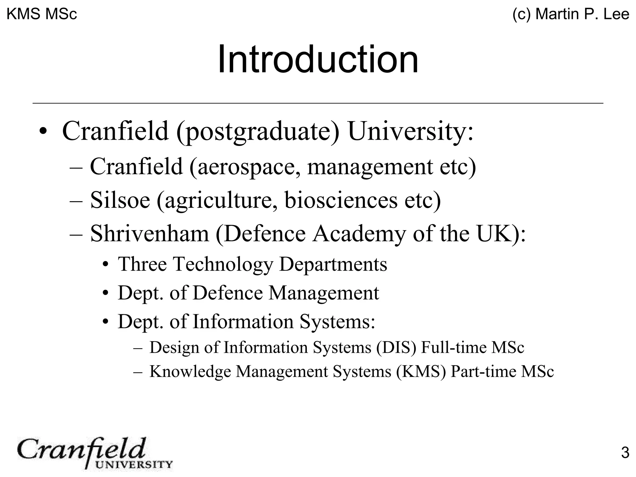 Introduction Cranfield (postgraduate) University: Cranfield (aerospace, management etc) Silsoe (agriculture, biosciences etc) Shrivenham (Defence Academy of the UK): Three Technology Departments Dept. of Defence Management Dept. of Information Systems: Design of Information Systems (DIS) Full-time MSc Knowledge Management Systems (KMS) Part-time MSc 