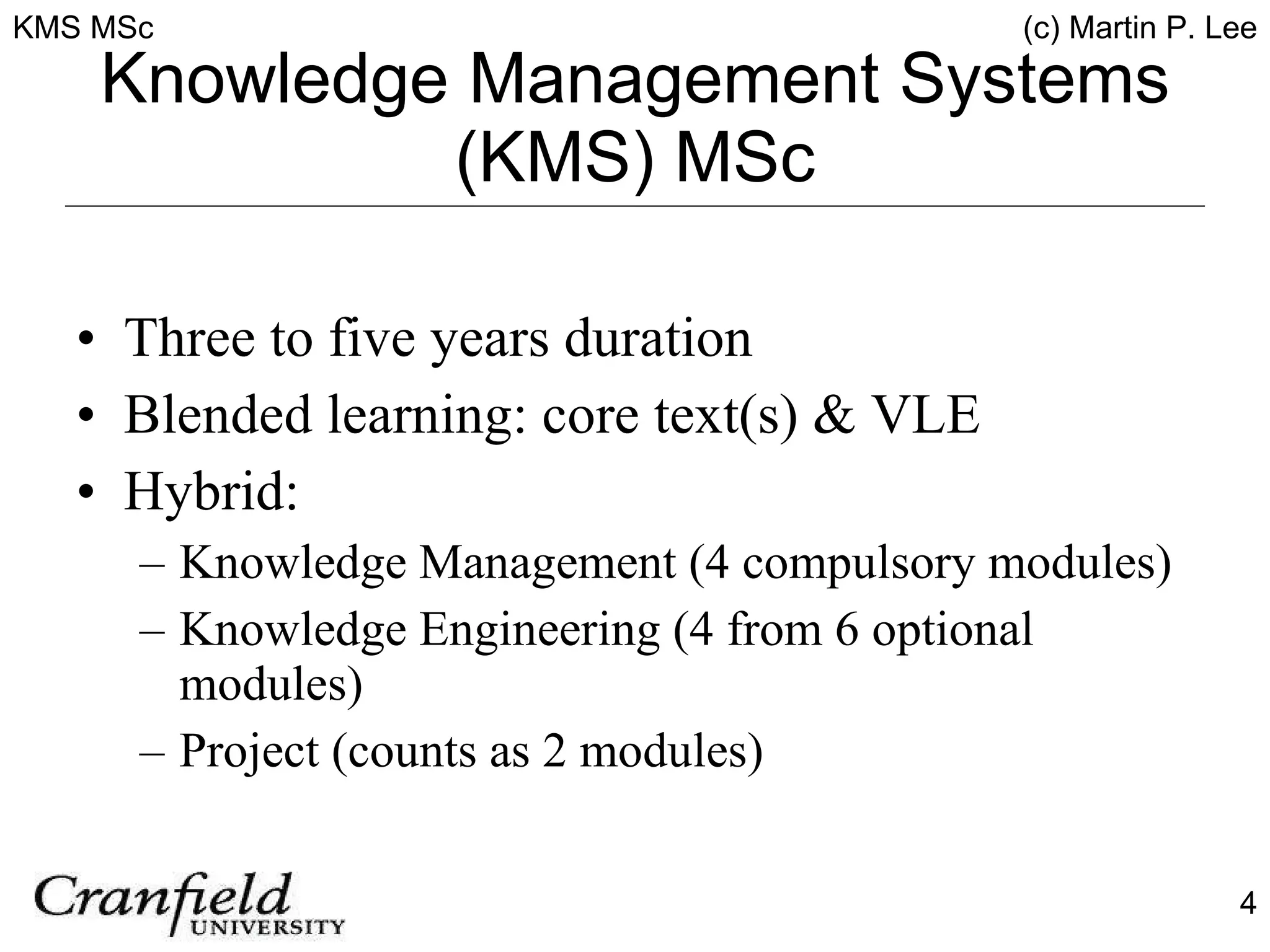 Knowledge Management Systems (KMS) MSc Three to five years duration Blended learning: core text(s) & VLE Hybrid: Knowledge Management (4 compulsory modules) Knowledge Engineering (4 from 6 optional modules) Project (counts as 2 modules) 