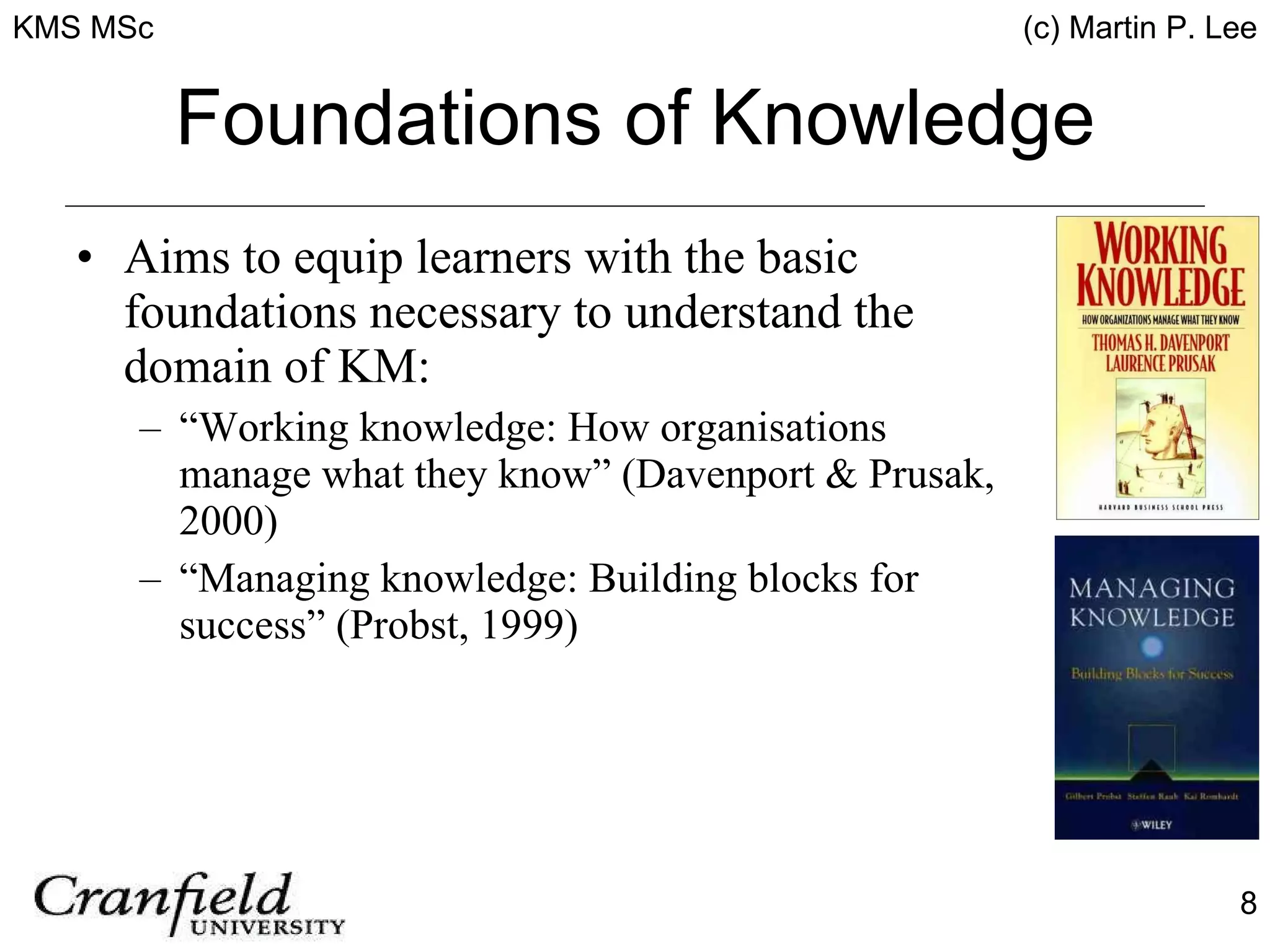 Foundations of Knowledge Aims to equip learners with the basic foundations necessary to understand the domain of KM: “ Working knowledge: How organisations manage what they know” (Davenport & Prusak, 2000) “ Managing knowledge: Building blocks for success” (Probst, 1999) 