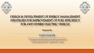 DESIGN & DEVELOPMENT OF ENERGY MANAGEMENT
STRATEGIES FOR IMPROVEMENT OF FUEL EFFICIENCY
FOR 4WD HYBRID ELECTRIC VEHICLE
Prepared By
SAIIFI HAIDER
Department of Mechanical Engineering
TECHNOLOGY GROUP, ARAI
 
