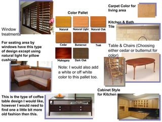 Color Pallet Carpet Color for living area Kitchen & Bath Tile Table & Chairs (Choosing either cedar or butternut for color) For seating area by windows have this type of design except using natural light for pillow cushions Window treatments This is the type of coffee table design I would like, however I would need to find one a little bit more old fashion then this. Note: I would also add a white or off white color to this pallet too. Cabinet Style for Kitchen