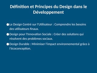 Définition et Principes du Design dans le
Développement
●Le Design Centré sur l'Utilisateur : Comprendre les besoins
des utilisateurs finaux.
●Design pour l'Innovation Sociale : Créer des solutions qui
résolvent des problèmes sociaux.
●Design Durable : Minimiser l'impact environnemental grâce à
l'écoconception.
 