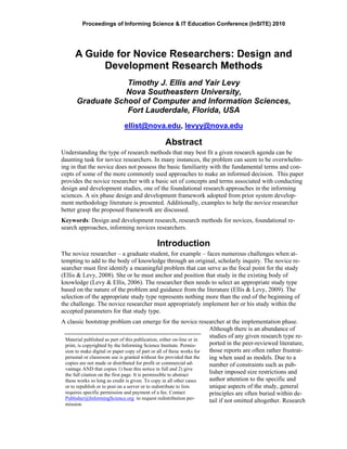 Proceedings of Informing Science & IT Education Conference (InSITE) 2010
A Guide for Novice Researchers: Design and
Development Research Methods
Timothy J. Ellis and Yair Levy
Nova Southeastern University,
Graduate School of Computer and Information Sciences,
Fort Lauderdale, Florida, USA
ellist@nova.edu, levyy@nova.edu
Abstract
Understanding the type of research methods that may best fit a given research agenda can be
daunting task for novice researchers. In many instances, the problem can seem to be overwhelm-
ing in that the novice does not possess the basic familiarity with the fundamental terms and con-
cepts of some of the more commonly used approaches to make an informed decision. This paper
provides the novice researcher with a basic set of concepts and terms associated with conducting
design and development studies, one of the foundational research approaches in the informing
sciences. A six phase design and development framework adopted from prior system develop-
ment methodology literature is presented. Additionally, examples to help the novice researcher
better grasp the proposed framework are discussed.
Keywords: Design and development research, research methods for novices, foundational re-
search approaches, informing novices researchers.
Introduction
The novice researcher – a graduate student, for example – faces numerous challenges when at-
tempting to add to the body of knowledge through an original, scholarly inquiry. The novice re-
searcher must first identify a meaningful problem that can serve as the focal point for the study
(Ellis & Levy, 2008). She or he must anchor and position that study in the existing body of
knowledge (Levy & Ellis, 2006). The researcher then needs to select an appropriate study type
based on the nature of the problem and guidance from the literature (Ellis & Levy, 2009). The
selection of the appropriate study type represents nothing more than the end of the beginning of
the challenge. The novice researcher must appropriately implement her or his study within the
accepted parameters for that study type.
A classic bootstrap problem can emerge for the novice researcher at the implementation phase.
Although there is an abundance of
studies of any given research type re-
ported in the peer-reviewed literature,
those reports are often rather frustrat-
ing when used as models. Due to a
number of constraints such as pub-
lisher imposed size restrictions and
author attention to the specific and
unique aspects of the study, general
principles are often buried within de-
tail if not omitted altogether. Research
Material published as part of this publication, either on-line or in
print, is copyrighted by the Informing Science Institute. Permis-
sion to make digital or paper copy of part or all of these works for
personal or classroom use is granted without fee provided that the
copies are not made or distributed for profit or commercial ad-
vantage AND that copies 1) bear this notice in full and 2) give
the full citation on the first page. It is permissible to abstract
these works so long as credit is given. To copy in all other cases
or to republish or to post on a server or to redistribute to lists
requires specific permission and payment of a fee. Contact
Publisher@InformingScience.org to request redistribution per-
mission.
 