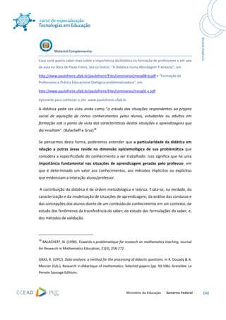  




                Material Complementar 

Caso você queira saber mais sobre a importância da Didática na formação de professores e em sala 
de aula na ótica de Paulo Freire, leia os textos: “A Didática numa Abordagem Freireana”, em: 

http://www.paulofreire.ufpb.br/paulofreire/Files/seminarios/mesa08‐b.pdf e “Formação de 
Professores e Prática Educacional Dialógica‐problematizadora”, em: 

http://www.paulofreire.ufpb.br/paulofreire/Files/seminarios/mesa01‐c.pdf 

Aproveite para conhecer o site  www.paulofreire.ufpb.br 

A  didática  pode  ser  vista  ainda  como  "o  estudo  das  situações  respondentes  ao  projeto 
social  de  aquisição  de  certos  conhecimentos  pelos  alunos,  estudantes  ou  adultos  em 
formação  sob o  ponto de vista das características destas  situações  e  aprendizagens que 
daí resultam". (Balacheff e Gras)18 

Se  pensarmos  desta  forma,  poderemos  entender  que  a  particularidade  da  didática  em 
relação  a  outras  áreas  reside  na  dimensão  epistemológica  de  sua  problemática  que 
considera a especificidade do conhecimento a ser  trabalhado. Isso significa que há uma 
importância  fundamental  nas  situações  de  aprendizagem  geradas  pelo  professor,  em 
que  é  determinado  um  valor  aos  conhecimentos,  aos  métodos  implícitos  ou  explícitos 
que evidenciam a interação aluno/professor. 

 A contribuição da didática é de ordem metodológica e teórica. Trata‐se, na verdade, da 
caracterização e da modelização de situações de aprendizagem; da análise das condutas e 
das concepções dos alunos diante de um conteúdo do conhecimento em um contexto; de 
estudo dos fenômenos da transferência do saber; do estudo das formulações do saber, e, 
dos métodos de validação.  


                                                            
18
      BALACHEFF, N. (1990). Towards a problématique for research on mathematics teaching. Journal 
for Research in Mathematics Education, 21(4), 258‐272. 

GRAS, R. (1992). Data analysis: a method for the processing of didactic questions. In R. Douady & A. 
Mercier (Eds.), Research in didactique of mathematics: Selected papers (pp. 93‐106). Grenoble: La 
Pensée Sauvage Editions. 




                                                                                                        [11] 
 
 