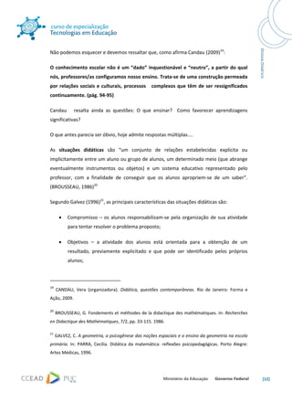  




Não podemos esquecer e devemos ressaltar que, como afirma Candau (2009)19: 

O  conhecimento  escolar  não  é  um  “dado”  inquestionável  e  “neutro”,  a  partir  do  qual 
nós, professores/as configuramos nosso ensino. Trata‐se de uma construção permeada 
por  relações  sociais  e  culturais,  processos      complexos  que  têm  de  ser  ressignificados 
continuamente. (pág. 94‐95)  

Candau      resalta  ainda  as  questões:  O  que  ensinar?    Como  favorecer  aprendizagens 
significativas? 

O que antes parecia ser óbvio, hoje admite respostas múltiplas.... 

As  situações  didáticas  são  “um  conjunto  de  relações  estabelecidas  explícita  ou 
implicitamente entre um aluno ou grupo de alunos, um determinado meio (que abrange 
eventualmente  instrumentos  ou  objetos)  e  um  sistema  educativo  representado  pelo 
professor,  com  a  finalidade  de  conseguir  que  os  alunos  apropriem‐se  de  um  saber”. 
(BROUSSEAU, 1986)20 

Segundo Galvez (1996)21, as principais características das situações didáticas são: 

       •      Compromisso  –  os  alunos  responsabilizam‐se  pela  organização  de  sua  atividade 
              para tentar resolver o problema proposto; 

       •      Objetivos  –  a  atividade  dos  alunos  está  orientada  para  a  obtenção  de  um 
              resultado,  previamente  explicitado  e  que  pode  ser  identificado  pelos  próprios 
              alunos; 


                                                            
19
       CANDAU,  Vera  (organizadora).  Didática,  questões  contemporâneas.  Rio  de  Janeiro:  Forma  e 
Ação, 2009. 

20
       BROUSSEAU, G. Fondements et méthodes de la didactique des mathématiques. In: Recherches 
en Didactique des Mathématiques, 7/2, pp. 33‐115. 1986. 

21
      GALVEZ, C. A geometria, a psicogênese das noções espaciais e o ensino da geometria na escola 
primária.  In:  PARRA,  Cecília.  Didática  da  matemática:  reflexões  psicopedagógicas.  Porto  Alegre: 
Artes Médicas, 1996. 




                                                                                                             [12] 
 
 