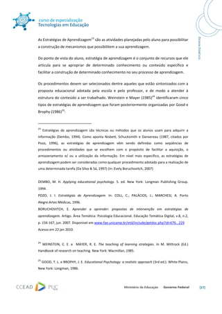  




As Estratégias de Aprendizagem23 são as atividades planejadas pelo aluno para possibilitar 
a construção de mecanismos que possibilitem a sua aprendizagem.  

Do ponto de vista do aluno, estratégia de aprendizagem é o conjunto de recursos que ele 
articula  para  se  apropriar  de  determinado  conhecimento  ou  conteúdo  específico  e 
facilitar a construção de determinado conhecimento no seu processo de aprendizagem.   

Os procedimentos devem ser selecionados dentre aqueles que estão sintonizados com a 
proposta  educacional  adotada  pela  escola  e  pelo  professor,  e  de  modo  a  atender  à 
estrutura do conteúdo a ser trabalhado. Weinstein e Mayer (1985)24 identificaram cinco 
tipos de estratégias de aprendizagem que foram posteriormente organizadas por Good e 
Brophy (1986)25:  

                                                            
23
      Estratégias  de  aprendizagem  são  técnicas  ou  métodos  que  os  alunos  usam  para  adquirir  a 
informação  (Dembo,  1994).  Como  aponta  Nisbett,  Schucksmith  e  Dansereau  (1987,  citados  por 
Pozo,  1996),  as  estratégias  de  aprendizagem  vêm  sendo  definidas  como  seqüências  de 
procedimentos  ou  atividades  que  se  escolhem  com  o  propósito  de  facilitar  a  aquisição,  o 
armazenamento  e/  ou  a  utilização  da  informação.  Em  nível  mais  específico,  as  estratégias  de 
aprendizagem podem ser consideradas como qualquer procedimento adotado para a realização de 
uma determinada tarefa (Da Silva & Sá, 1997) (in: Evely Boruchovitch, 2007) 
 
DEMBO,  M.  H.  Applying  educational  psychology.  5.  ed.  New  York:  Longman  Publishing  Group. 
1994. 
POZO,  J.  I.  Estratégias  de  Aprendizagem.  In:  COLL,  C.;  PALÁCIOS,  J.;  MARCHESI,  A.  Porto 
Alegre:Artes Médicas, 1996.  
BORUCHOVITCH,  E.  Aprender  a  aprender:  propostas  de  intervenção  em  estratégias  de 
aprendizagem. Artigo. Área Temática: Psicologia Educacional. Educação Temática Digital, v.8, n.2, 
p. 156‐167, jun. 2007. Disponível em www.fae.unicamp.br/etd/include/getdoc.php?id=676...229 
Acesso em 22 jan 2010. 
 
24
      WEINSTEIN,  C.  E.  e    MAYER,  R.  E.  The  teaching  of  learning  strategies.  In  M.  Wittrock  (Ed.) 
Handbook of research on teaching. New York: Macmillan, 1985. 

25
      GOOD, T. L. e BROPHY, J. E. Educational Psychology: a realistic approach (3rd ed.). White Plains, 
New York: Longman, 1986. 




                                                                                                                    [17] 
 
 