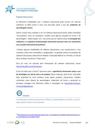  




Produtos Educacionais 

As  diferentes  modalidades  que  o  software  educacional  pode  assumir  em  diversos 
ambientes  na  Web  trazem  à  tona  uma  discussão  sobre  o  que  são  ambientes  de 
aprendizagem virtuais. 

Somos, muitas vezes, tentados a ver um software educacional pronto, destes chamados 
“de  prateleira”  como  um  verdadeiro  “achado”  para  algumas  situações  de  ensino  e  de 
aprendizagem.  Podem ajudar, sim,  mas temos que ter espírito crítico. A concepção dos 
ambientes  e  a  respectiva  fundamentação  educacional  precisam  estar  em  consonância 
com o projeto educacional do professor. 

 Conheça  algumas  modalidades  de  software  educacionais,  suas  características  e  seus 
contextos,  como  eram  entendidos  e  categorizados    na  geração  anterior  de  produtos  de 
software educacional, disponível em Módulo > Conteúdo Módulo no e‐ProInfo, na tela 24 
desta unidade, clicando em “Clique aqui”. 

Para  ver  mais  um  exemplo  bem  interessante  de  software  educacional,  acesse 
http://siaiacad17.univali.br/zorelha. 

O livro do Salto para o futuro27 apresenta várias  experiências interessante sobre o uso 
de tecnologias em sala de aula e em projetos. Nesse endereço, além de ler, você pode 
fazer  download  do  livro!  Conheça  ainda  alguns  produtos  educacionais,  também 
conhecidos  como  objetos  de  aprendizagem,  elaborados  de  forma  a  aproveitar  as 
principais  vantagens  das  diferentes  mídias  e  tecnologias  em  http://web.ccead.puc‐
rio.br/condigital/portal 




                Atividade 

A atividade desta unidade está disponível em Módulo > Conteúdo Módulo no e‐ProInfo, na tela 25 
desta unidade, clicando no ícone Atividade. 


                                                                                                                                                                     
 

27
 http://portal.mec.gov.br/index.php?option=com_content&view=article&id=index.php?option=co
m_content&view=article&id=13258 


                                                                                                                                                                        [19] 
 
 