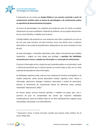  




É  importante  ter  em  mente  que  Design  Didático  é  um  conceito  construído  a  partir  do 
conhecimento  científico  sobre  as  teorias  de  aprendizagem  e  do  conhecimento  prático 
ou experiência de desenvolvimento de projetos.  

As  teorias  de  aprendizagem  nos  subsidiam  para  podermos  levar  em  frente  os  projetos 
educacionais nos quais acreditamos. Depende do professor, de seu projeto educacional e 
de sua crença filosófica, o trabalho com os alunos.  

O Design Didático não pretende ser uma receita de como fazer o projeto de um curso ou 
de  uma  aula,  pelo  contrário,  ele  deve  funcionar  como  uma  diretriz  para  o  professor 
desenvolver os seus próprios procedimentos, adequando‐os aos vários contextos em sala 
de aula. 

As novas tecnologias – multimídia, hipermídia, redes, vídeos e ferramentas para trabalho 
cooperativo  –  exigem  um  novo  design  que  privilegie  a  aquisição  das  habilidades 
necessárias para a busca, a seleção das informações e a construção do conhecimento. 

O acesso à informação on‐line, através do qual conteúdos podem ser encontrados, muda 
o referencial permitindo que as ciências possam ser escritas todos os dias, em um ritmo 
acelerado de aquisição de novas informações. 

As habilidades cognitivas estão, cada vez mais, distantes da memória enciclopédica e do 
modelo  tradicional,  sendo  preciso  desenvolver  funções  cognitivas  como  “buscar  a 
informação,  selecioná‐la,  distinguir  relevância,  desenvolver  a  análise  de  alternativas, 
dominar  as  ferramentas  de  compreensão  textual  em  diferentes  meios,  produzir 
multimídias” (Najmanovich, 2001).3  

Ao  mesmo  tempo,  torna‐se  essencial  aprender  a  trabalhar  em  grupo,  pois,  com  o 
aumento  do  grau  de  complexidade  das  tarefas  que  requerem  habilidades 
multidisciplinares,  parte  do  trabalho  deixa  de  ser  feita  individualmente,  exigindo  novas 
necessidades relacionadas e um estilo diferente.  



                                                            
3
      Najmanovich,  Denise.  O  Sujeito  Encarnado:  questões  para  pesquisa  no/do  cotidiano.  Rio  de 
Janeiro: DP&A, 2001. 




                                                                                                             [3] 
 
 