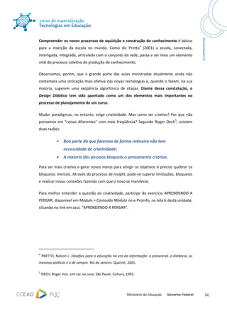  




Compreender os novos processos de aquisição e construção do conhecimento é básico 
para  a  inserção  da  escola  no  mundo.  Como  diz  Pretto4  (2001)  a  escola,  conectada, 
interligada, integrada, articulada com o conjunto da rede, passa a ser mais um elemento 
vital do processo coletivo de produção de conhecimento. 

Observamos,  porém,  que  a  grande  parte  das  aulas  ministradas  atualmente  ainda  não 
contempla uma utilização mais efetiva das novas tecnologias e, quando o fazem, na sua 
maioria,  sugerem  uma  seqüência  algorítmica  de  etapas.  Diante  dessa  constatação,  o 
Design  Didático  tem  sido  apontado  como  um  dos  elementos  mais  importantes  no 
processo de planejamento de um curso. 

Mudar  paradigmas,  no  entanto,  exige  criatividade.  Mas  como  ser  criativo?  Por  que  não 
pensamos  em  "coisas  diferentes"  com  mais  freqüência?  Segundo  Roger  Oech5,  existem 
duas razões: 

                  •       Boa parte do que fazemos de forma rotineira não tem 
                          necessidade de criatividade; 
                  •       A maioria das pessoas bloqueia o pensamento criativo.    

Para ser mais criativo e gerar novos meios para atingir os objetivos é preciso quebrar os 
bloqueios mentais. Através do processo de insight, pode‐se superar limitações, bloqueios 
e realizar novas conexões fazendo com que o novo se manifeste.   

Para  melhor  entender  a  questão  da  criatividade,  participe  do  exercício  APRENDENDO  A 
PENSAR, disponível em Módulo > Conteúdo Módulo no e‐ProInfo, na tela 6 desta unidade, 
clicando no link em azul, “APRENDENDO A PENSAR”. 




                                                            
4
      PRETTO, Nelson L. Desafios para a educação na era da informação: o presencial, a distância, as 
mesmas políticas e o de sempre. Rio de Janeiro: Quartet, 2001. 

5
     OECH, Roger Von. Um toc na cuca. São Paulo: Cultura, 1993. 



                                                                                                        [4] 
 
 