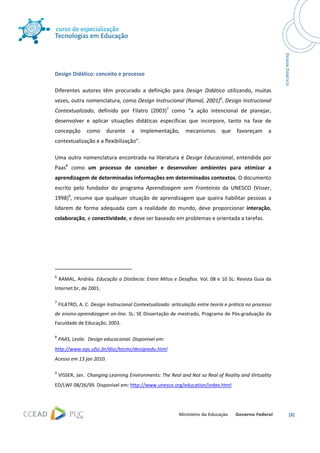  




 

Design Didático: conceito e processo 

Diferentes  autores  têm  procurado  a  definição  para  Design  Didático  utilizando,  muitas 
vezes, outra nomenclatura, como Design Instrucional (Ramal, 2001)6, Design Instrucional 
Contextualizado,  definido  por  Filatro  (2003)7  como  “a  ação  intencional  de  planejar, 
desenvolver  e  aplicar  situações  didáticas  específicas  que  incorpore,  tanto  na  fase  de 
concepção  como  durante  a  implementação,  mecanismos  que  favoreçam  a 
contextualização e a flexibilização”.  

Uma  outra  nomenclatura  encontrada  na  literatura  é  Design  Educacional,  entendida  por 
Paas8  como  um  processo  de  conceber  e  desenvolver  ambientes  para  otimizar  a 
aprendizagem de determinadas informações em determinados contextos. O documento 
escrito  pelo  fundador  do  programa  Aprendizagem  sem  Fronteiras  da  UNESCO  (Visser, 
1998)9,  resume  que  qualquer  situação  de  aprendizagem  que  queira  habilitar  pessoas  a 
lidarem  de  forma  adequada  com  a  realidade  do  mundo,  deve  proporcionar  interação, 
colaboração, e conectividade, e deve ser baseado em problemas e orientada a tarefas. 

 

 

                                                            
6
      RAMAL, Andréa. Educação a Distância: Entre Mitos e Desafios. Vol. 08 e 10 SL: Revista Guia da 
Internet.br, de 2001. 

7
     FILATRO, A. C. Design Instrucional Contextualizado: articulação entre teoria e prática no processo 
de ensino‐aprendizagem on‐line. SL: SE Dissertação de mestrado, Programa de Pós‐graduação da 
Faculdade de Educação, 2003. 

8
     PAAS, Leslie.  Design educacional. Disponível em: 
http://www.eps.ufsc.br/disc/tecmc/designedu.html 
Acesso em 13 jan 2010. 

9
      VISSER, Jan.  Changing Learning Environments: The Real and Not so Real of Reality and Virtuality 
ED/LWF 08/26/99. Disponível em: http://www.unesco.org/education/index.html 




                                                                                                           [5] 
 
 