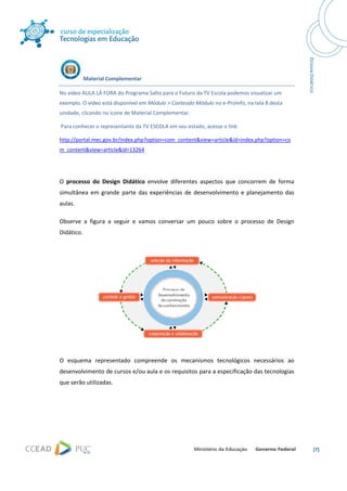  




            Material Complementar 

No vídeo AULA LÁ FORA do Programa Salto para o Futuro da TV Escola podemos visualizar um 
exemplo. O vídeo está disponível em Módulo > Conteúdo Módulo no e‐ProInfo, na tela 8 desta 
unidade, clicando no ícone de Material Complementar. 

 Para conhecer o representante da TV ESCOLA em seu estado, acesse o link: 

http://portal.mec.gov.br/index.php?option=com_content&view=article&id=index.php?option=co
m_content&view=article&id=13264 

 

O  processo  do  Design  Didático  envolve  diferentes  aspectos  que  concorrem  de  forma 
simultânea  em  grande  parte  das  experiências  de  desenvolvimento  e  planejamento  das 
aulas.  

Observe  a  figura  a  seguir  e  vamos  conversar  um  pouco  sobre  o  processo  de  Design 
Didático. 




                                                                                  

O  esquema  representado  compreende  os  mecanismos  tecnológicos  necessários  ao 
desenvolvimento de cursos e/ou aula e os requisitos para a especificação das tecnologias 
que serão utilizadas. 

  




                                                                                                 [7] 
 
 