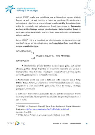  




Andriole  (2002)13  propõe  uma  metodologia  para  a  elaboração  de  cursos  a  distância 
baseada  na  web  ,  na  qual  reconhece  a  riqueza  da  experiência.  Ele  aponta  para  a 
necessidade de estabelecer‐se uma metodologia baseada na análise de requisitos, isto é, 
análise  das  necessidades  para  o  planejamento  de  aula  ou  mesmo  curso.    Os  requisitos 
precisam  ser  identificados  a  partir  da  intencionalidade  e  da  funcionalidade  da  aula.  O 
autor sugere, ainda, que atividades anteriores devem ser pensadas assim como atividades 
ao longo e ao final.  

Luckesi  (2005)14  reforça  a  importância  da  intencionalidade  no  planejamento  escolar 
quando  afirma  que  agir  de  modo  planejado  significa  estabelecer  fins  e  construí‐los  por 
meio de uma ação intencional. 

INTENCIONALIDADE  

                                                  ANÁLISE DE REQUISITOS                   ATIVIDADES 

FUNCIONALIDADE  

              A  intencionalidade  procura  identificar  as  razões  pelas  quais  a  aula  vai  ser 
oferecida,  justifica  o  tempo  despendido  e  o  investimento  necessário.  Uma  vez  que  a 
intencionalidade esteja clarificada e validada pelos pares (professores, técnicos, agentes 
de decisão), pode‐se pensar na análise da funcionalidade.  

A  funcionalidade  aponta  para  todos  os  dados  que  serão  necessários  para  o  Design 
Didático da aula. Portanto, a funcionalidade vai referir‐se aos objetivos do curso ou aula, 
competências  a  serem  desenvolvidas  pelos  alunos,  formas  de  interação,  estratégias 
pedagógicas, entre outros.  

A  partir  desses  dois  momentos,  as  atividades  do  curso  poderão  ser  descritas  e  deverão 
estar  sempre  centradas  no  planejamento  das  atividades  de  aprendizagem  dos  alunos  e 
com os alunos. 
                                                            
13
       ANDRIOLE,  S.  J.  Requirments‐Driven  ALN  Course  Design,  Development,  Delivery  &  Evaluation. 
Disponível em http://www.aln.org/publications/jaln/v1n2/pdf/v1n2_andriole.pdf 
Acesso em 29 jan 2010. 
14
      LUCKESI, Cipriano. Avaliação da aprendizagem escolar. São Paulo: Cortez, 2005. 




                                                                                                              [8] 
 
 