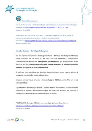  




                Material Complementar 

Luckesi, C. Planejamento e Avaliação na Escola: articulação e necessária determinação ideológica. 
Disponível em: http://www.crmariocovas.sp.gov.br/pdf/ideias_15_p115‐125_c.pdf 
Acesso em 19 jan 2010.  
 
PERPETUO, C., ROQUE, G. O. B., COUTINHO, L., ARAUJO, R., CAMPOS, G. H. B. de. Gestão do 
processo de desenvolvimento de cursos a distância baseados na Web. 
Disponível em http://sbie2004.ufam.edu.br/anais_cd/extras/anaisvolI/vDigital/artigos/5676.pdf 
 Acesso em 19 jan 2010. 
 

Situações Didáticas e Estratégias Pedagógicas 

Um dos aspectos fundamentais do Design Didático é a definição das situações didáticas a 
serem  utilizadas  em  um  curso  ou  em  uma  aula  que  obedecem  a  determinadas 
características  em  função  dos  pressupostos  epistemológicos  que  estão  por  trás  de  tal 
produção. Ou seja, a teoria de aprendizagem adotada determina os princípios que serão 
aplicados na organização da situação didática.  

O  professor  deve  considerar  os  domínios  do  conhecimento  como  espaços  abertos  à 
navegação, manipulação, cooperação e criação. 

Antes  de  começarmos  a  conversar  sobre  as  situações  didáticas,  vamos  falar  um  pouco 
sobre a didática!   

Segundo  Maria  da  Conceição  Bizerra15,  o  saber  didático  não  se  limita  ao  conhecimento 
específico  do  processo  ensino‐aprendizagem  de  uma  dada  disciplina  do  currículo  e, 
também, não se identifica com um método geral de ensino.  


                                                            
15
     BIZERRA, M da Conceição. A Didática numa abordagem freireana. Disponível em: 
http://www.paulofreire.ufpb.br/paulofreire/Files/seminarios/mesa08‐b.pdf 
Acesso em 18 jan 2010.  
 




                                                                                                     [9] 
 
 