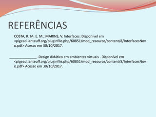 REFERÊNCIAS
COSTA, R. M. E. M.; MARINS, V. Interfaces. Disponível em
<pigead.lanteuff.org/pluginfile.php/60851/mod_resource/content/8/InterfacesNov
o.pdf> Acesso em 30/10/2017.
______________ .Design didático em ambientes virtuais . Disponível em
<pigead.lanteuff.org/pluginfile.php/60851/mod_resource/content/8/InterfacesNov
o.pdf> Acesso em 30/10/2017.
 