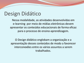 Design Didático
Nessa modalidade, as atividades desenvolvidas em
e-learning por meio de mídias eletrônicas devem
apresentar os conteúdos educacionais de forma eficaz
para o processo de ensino-aprendizagem.
O Design didático englobam a organização e a
apresentação desses conteúdos de modo a favorecer
interconexões entre os vários assuntos a serem
trabalhados.
 