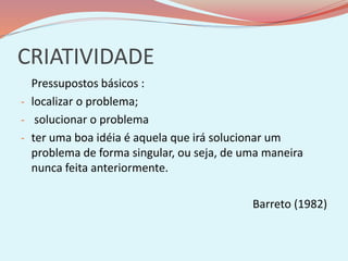 CRIATIVIDADE
Pressupostos básicos :
- localizar o problema;
- solucionar o problema
- ter uma boa idéia é aquela que irá solucionar um
problema de forma singular, ou seja, de uma maneira
nunca feita anteriormente.
Barreto (1982)
 