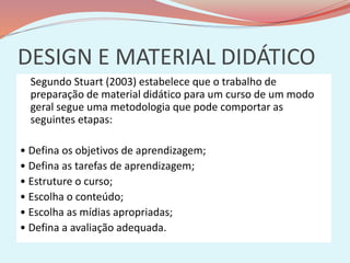 DESIGN E MATERIAL DIDÁTICO
Segundo Stuart (2003) estabelece que o trabalho de
preparação de material didático para um curso de um modo
geral segue uma metodologia que pode comportar as
seguintes etapas:
• Defina os objetivos de aprendizagem;
• Defina as tarefas de aprendizagem;
• Estruture o curso;
• Escolha o conteúdo;
• Escolha as mídias apropriadas;
• Defina a avaliação adequada.
 
