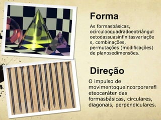 Forma
As formasbásicas,
ocírculooquadradoeotriângul
oetodassuasinfinitasvariaçõe
s, combinações,
permutações (modificações)
de planosedimensões.



Direção
O impulso de
movimentoqueincorporerefl
eteocaráter das
formasbásicas, circulares,
diagonais, perpendiculares.
 