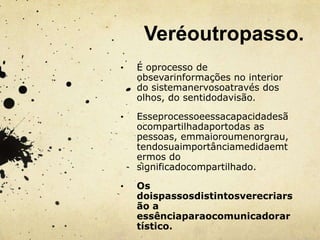 Veréoutropasso.
•   É oprocesso de
    obsevarinformações no interior
    do sistemanervosoatravés dos
    olhos, do sentidodavisão.

•   Esseprocessoeessacapacidadesã
    ocompartilhadaportodas as
    pessoas, emmaioroumenorgrau,
    tendosuaimportânciamedidaemt
    ermos do
    significadocompartilhado.

•   Os
    doispassosdistintosverecriars
    ão a
    essênciaparaocomunicadorar
    tístico.
 