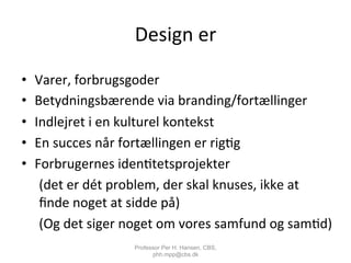 Design	
  er	
  	
  
•  Varer,	
  forbrugsgoder	
  
•  Betydningsbærende	
  via	
  branding/fortællinger	
  
•  Indlejret	
  i	
  en	
  kulturel	
  kontekst	
  
•  En	
  succes	
  når	
  fortællingen	
  er	
  rig,g	
  
•  Forbrugernes	
  iden,tetsprojekter	
  
	
  (det	
  er	
  dét	
  problem,	
  der	
  skal	
  knuses,	
  ikke	
  at	
  
	
  ﬁnde	
  noget	
  at	
  sidde	
  på)	
  
	
  (Og	
  det	
  siger	
  noget	
  om	
  vores	
  samfund	
  og	
  sam,d)	
  
Professor Per H. Hansen, CBS,
phh.mpp@cbs.dk
 