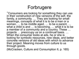 Forbrugere
”Consumers are looking for something they can use
in their construction of new versions of the self, the
family, a community. … They are looking for small
meanings, concepts of what it is to be a man or a
woman, … to be middle aged, … to be a parent, …
what a child is and … is becoming, … what it is to be
a member of a community and a country. These …
projects … preoccupy us on a continual basis. …
When the consumer looks at ads, he or she is
looking for symbolic resources, new ideas, and better
concrete versions of old ideas with which to advance
their project. Meaning moves from culture to us
through goods.
(McCracken, Culture and Consumption II, p. 165)
 