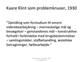 Kaare	
  Klint	
  som	
  problemknuser,	
  1930	
  
	
  
”Opmåling	
  som	
  forstudium	
  ,l	
  senere	
  
viderebearbejdning	
  –	
  menneskelige	
  mål	
  og	
  
bevægelser	
  –	
  genstandenes	
  mål	
  –	
  konstruk,ve	
  
forhold	
  i	
  forbindelse	
  med	
  brugsbestemmelser	
  
–	
  samlingsmåder,	
  sto^ehandling,	
  æste,ske	
  
betragtninger,	
  fællesarbejde.”	
  
	
  
Professor Per H. Hansen, CBS,
phh.mpp@cbs.dk
 