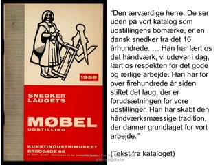 “Den ærværdige herre, De ser
uden på vort katalog som
udstillingens bomærke, er en
dansk snedker fra det 16.
århundrede. … Han har lært os
det håndværk, vi udøver i dag,
lært os respekten for det gode
og ærlige arbejde. Han har for
over firehundrede år siden
stiftet det laug, der er
forudsætningen for vore
udstillinger. Han har skabt den
håndværksmæssige tradition,
der danner grundlaget for vort
arbejde.”
(Tekst fra kataloget)Professor Per H. Hansen, CBS,
phh.mpp@cbs.dk
 