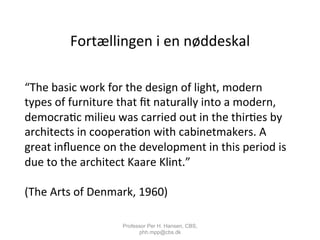 Fortællingen	
  i	
  en	
  nøddeskal	
  
“The	
  basic	
  work	
  for	
  the	
  design	
  of	
  light,	
  modern	
  
types	
  of	
  furniture	
  that	
  ﬁt	
  naturally	
  into	
  a	
  modern,	
  
democra,c	
  milieu	
  was	
  carried	
  out	
  in	
  the	
  thir,es	
  by	
  
architects	
  in	
  coopera,on	
  with	
  cabinetmakers.	
  A	
  
great	
  inﬂuence	
  on	
  the	
  development	
  in	
  this	
  period	
  is	
  
due	
  to	
  the	
  architect	
  Kaare	
  Klint.”	
  
	
  
(The	
  Arts	
  of	
  Denmark,	
  1960)	
  	
  
Professor Per H. Hansen, CBS,
phh.mpp@cbs.dk
 