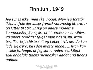 Finn	
  Juhl,	
  1949	
  
Jeg	
  synes	
  ikke,	
  man	
  skal	
  noget.	
  Men	
  jeg	
  forstår	
  
ikke,	
  at	
  folk	
  der	
  læser	
  fremskridtsvenlig	
  li9eratur	
  
og	
  ly9er	
  ;l	
  Stravinsky	
  og	
  andre	
  moderne	
  
komponister,	
  kan	
  gøre	
  det	
  i	
  renæssancemøbler.	
  
På	
  andre	
  områder	
  følger	
  man	
  ;dens	
  s;l.	
  Man	
  
bes;ller	
  tøj	
  i	
  sidste	
  snit	
  og	
  køber,	
  hvis	
  det	
  da	
  kan	
  
lade	
  sig	
  gøre,	
  bil	
  i	
  den	
  nyeste	
  model.	
  …	
  Man	
  kan	
  
…	
  ikke	
  forlange,	
  at	
  jeg	
  som	
  moderne	
  arkitekt	
  
skal	
  anbefale	
  ;dens	
  mennesker	
  andet	
  end	
  ;dens	
  
møbler.	
  
Professor Per H. Hansen, CBS,
phh.mpp@cbs.dk
 