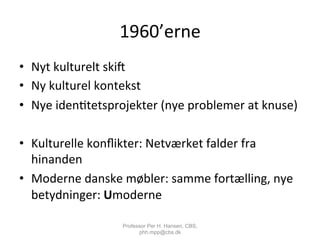 1960’erne	
  
•  Nyt	
  kulturelt	
  skic	
  
•  Ny	
  kulturel	
  kontekst	
  
•  Nye	
  iden,tetsprojekter	
  (nye	
  problemer	
  at	
  knuse)	
  
•  Kulturelle	
  konﬂikter:	
  Netværket	
  falder	
  fra	
  
hinanden	
  
•  Moderne	
  danske	
  møbler:	
  samme	
  fortælling,	
  nye	
  
betydninger:	
  Umoderne	
  
Professor Per H. Hansen, CBS,
phh.mpp@cbs.dk
 