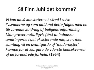 Så	
  Finn	
  Juhl	
  det	
  komme?	
  
Vi	
  kan	
  altså	
  konstatere	
  et	
  skred	
  i	
  selve	
  
livsvanerne	
  og	
  som	
  al;d	
  må	
  de9e	
  følges	
  med	
  en	
  
;lsvarende	
  ændring	
  af	
  boligens	
  udformning.	
  
Man	
  prøver	
  naturligvis	
  først	
  at	
  indpasse	
  
ændringerne	
  i	
  det	
  eksisterende	
  mønster,	
  men	
  
sam;dig	
  vil	
  en	
  avantgarde	
  af	
  ’modernister’	
  
kæmpe	
  for	
  at	
  klargøre	
  de	
  yderste	
  konsekvenser	
  
af	
  de	
  forandrede	
  forhold.	
  (1954)	
  
Professor Per H. Hansen, CBS,
phh.mpp@cbs.dk
 