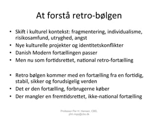 At	
  forstå	
  retro-­‐bølgen	
  
•  Skic	
  i	
  kulturel	
  kontekst:	
  fragmentering,	
  individualisme,	
  
risikosamfund,	
  utryghed,	
  angst	
  
•  Nye	
  kulturelle	
  projekter	
  og	
  iden,tetskonﬂikter	
  
•  Danish	
  Modern	
  fortællingen	
  passer	
  
•  Men	
  nu	
  som	
  for,dsreiet,	
  na,onal	
  retro-­‐fortælling	
  
•  Retro	
  bølgen	
  kommer	
  med	
  en	
  fortælling	
  fra	
  en	
  for,dig,	
  
stabil,	
  sikker	
  og	
  forudsigelig	
  verden	
  
•  Det	
  er	
  den	
  fortælling,	
  forbrugerne	
  køber	
  
•  Der	
  mangler	
  en	
  frem,dsreiet,	
  ikke-­‐na,onal	
  fortælling	
  
Professor Per H. Hansen, CBS,
phh.mpp@cbs.dk
 