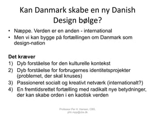 Kan	
  Danmark	
  skabe	
  en	
  ny	
  Danish	
  
Design	
  bølge?	
  
•  Næppe. Verden er en anden - international
•  Men vi kan bygge på fortællingen om Danmark som
design-nation
Det kræver
1)  Dyb forståelse for den kulturelle kontekst
2)  Dyb forståelse for forbrugernes identitetsprojekter
(problemet, der skal knuses)
3)  Passioneret socialt og kreativt netværk (internationalt?)
4)  En fremtidsrettet fortælling med radikalt nye betydninger,
der kan skabe orden i en kaotisk verden
Professor Per H. Hansen, CBS,
phh.mpp@cbs.dk
 