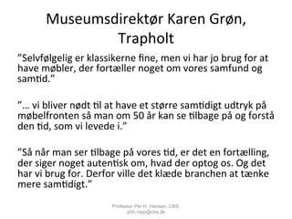 Museumsdirektør	
  Karen	
  Grøn,	
  
Trapholt	
  	
  
”Selvfølgelig	
  er	
  klassikerne	
  ﬁne,	
  men	
  vi	
  har	
  jo	
  brug	
  for	
  at	
  
have	
  møbler,	
  der	
  fortæller	
  noget	
  om	
  vores	
  samfund	
  og	
  
sam,d.”	
  
	
  
”…	
  vi	
  bliver	
  nødt	
  ,l	
  at	
  have	
  et	
  større	
  sam,digt	
  udtryk	
  på	
  
møbelfronten	
  så	
  man	
  om	
  50	
  år	
  kan	
  se	
  ,lbage	
  på	
  og	
  forstå	
  
den	
  ,d,	
  som	
  vi	
  levede	
  i.”	
  
	
  
”Så	
  når	
  man	
  ser	
  ,lbage	
  på	
  vores	
  ,d,	
  er	
  det	
  en	
  fortælling,	
  
der	
  siger	
  noget	
  auten,sk	
  om,	
  hvad	
  der	
  optog	
  os.	
  Og	
  det	
  
har	
  vi	
  brug	
  for.	
  Derfor	
  ville	
  det	
  klæde	
  branchen	
  at	
  tænke	
  
mere	
  sam,digt.”	
  
Professor Per H. Hansen, CBS,
phh.mpp@cbs.dk
 